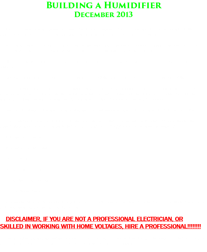 Building a Humidifier
December 2013 Living in Colorado is awesome, I love it out here. However, the humidy is virtually non existent. We actually get very little rain or snow, because this is actually a high altitude desert. With such low humidity, many plants are sort of difficult to grow. I needed a system to provide a high humidity zone without increasing overall room humidify beyond a certain point. Mold is always a potential problem, so if you decide do embark down a similar en-devour do your research. My goal is too keep the room Humidity to under 65%, with a local zone of humidity over 70% I had looked at various humidifier systems but nothing really stood out to me. I needed something capable of delivering the vapor to a specific spot and nothing seemed to fit the bill unless I wanted to spend a LOT of money. The reservoir tanks were limited, the design not what i needed. So i built my own. It was surprisingly easy, and not too expensive, i think i spent right around $150 The most expensive part is the ultrasonic vaporizer. I got mine off of Ebay. I got a 5 head fogger for about 90 bucks, here is a website to the manufacturer. http://www.thehouseofhydro.com/ Ultrasonic Vaporizer And other parts I used. small PC fan 3 inch flexible tube 4 inch to 3 inch reducer Humidity controller and of course a large plastic tub with a Lid, an extension cable to cut up for the humidity controller, and a 12vdc power cable you can cut and use. DISCLAIMER, IF YOU ARE NOT A PROFESSIONAL ELECTRICIAN, OR SKILLED IN WORKING WITH HOME VOLTAGES, HIRE A PROFESSIONAL!!!!!!!! Construction was easy, got some GOOP glue, and I cut a hole out for the fan to blow air into the rub, and a hole for the 3 to 4 inch reducer. Using the GOOP I glued them together.
