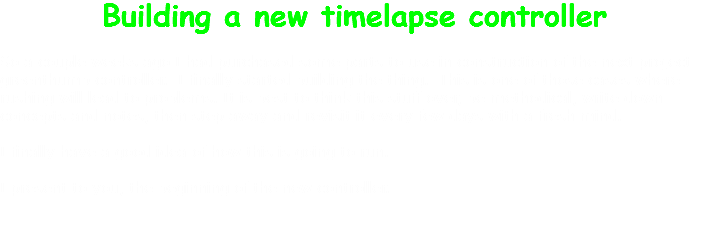 Building a new timelapse controller So a couple weeks ago I had purchased some parts to use in construction of the next project greenthumb controller. I finally started building the thing. This is one of those cases where rushing will lead to problems. It is best to think this stuff over, be methodical, write down concepts and notes, then step away and revisit it every few days with a fresh mind. I finally have a good idea of how this is going to run. I present to you, the beginning of the new controller. 
